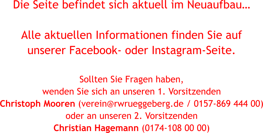 Die Seite befindet sich aktuell im Neuaufbau…  Alle aktuellen Informationen finden Sie auf  unserer Facebook- oder Instagram-Seite.  Sollten Sie Fragen haben,  wenden Sie sich an unseren 1. Vorsitzenden  Christoph Mooren (verein@rwrueggeberg.de / 0157-869 444 00) oder an unseren 2. Vorsitzenden  Christian Hagemann (0174-108 00 00)