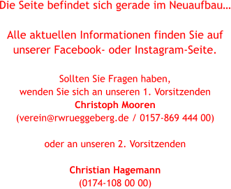 Die Seite befindet sich gerade im Neuaufbau…  Alle aktuellen Informationen finden Sie auf  unserer Facebook- oder Instagram-Seite.  Sollten Sie Fragen haben,  wenden Sie sich an unseren 1. Vorsitzenden  Christoph Mooren  (verein@rwrueggeberg.de / 0157-869 444 00)   oder an unseren 2. Vorsitzenden   Christian Hagemann  (0174-108 00 00)